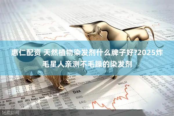 惠仁配资 天然植物染发剂什么牌子好?2025炸毛星人亲测不毛躁的染发剂