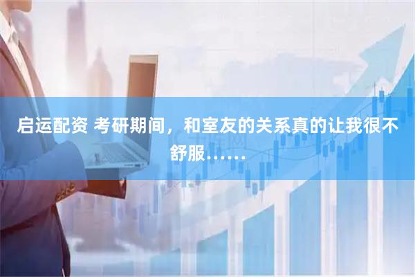 启运配资 考研期间，和室友的关系真的让我很不舒服……