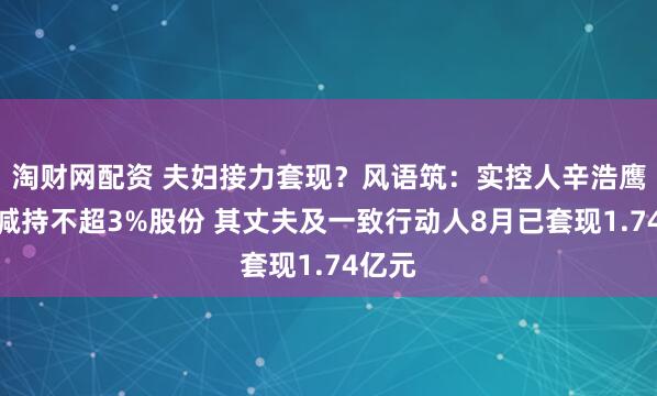 淘财网配资 夫妇接力套现？风语筑：实控人辛浩鹰计划减持不超3%股份 其丈夫及一致行动人8月已套现1.74亿元