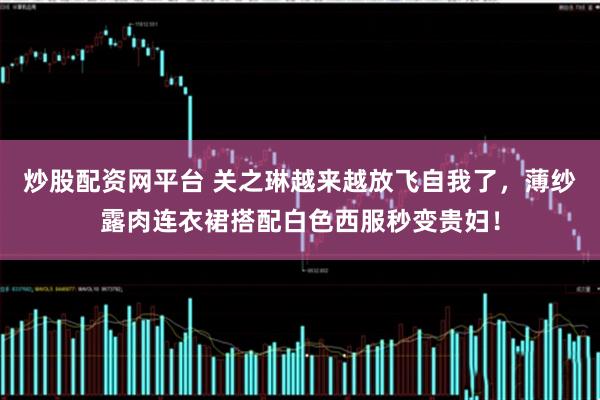 炒股配资网平台 关之琳越来越放飞自我了，薄纱露肉连衣裙搭配白色西服秒变贵妇！