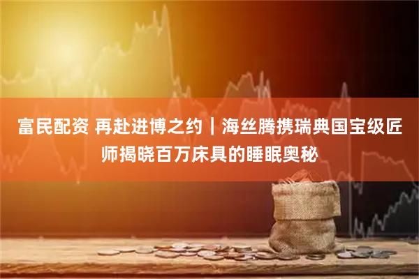富民配资 再赴进博之约｜海丝腾携瑞典国宝级匠师揭晓百万床具的睡眠奥秘