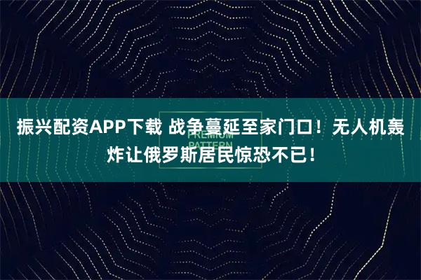 振兴配资APP下载 战争蔓延至家门口！无人机轰炸让俄罗斯居民惊恐不已！