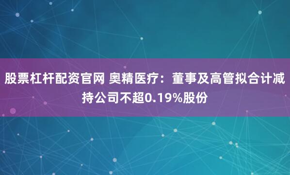 股票杠杆配资官网 奥精医疗：董事及高管拟合计减持公司不超0.19%股份