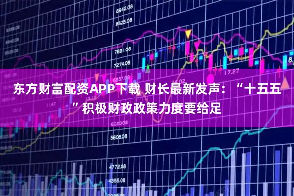 东方财富配资APP下载 财长最新发声：“十五五”积极财政政策力度要给足