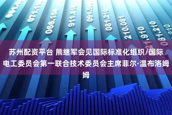 苏州配资平台 熊继军会见国际标准化组织/国际电工委员会第一联合技术委员会主席菲尔·温布洛姆