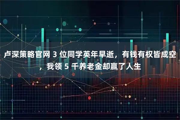 卢深策略官网 3 位同学英年早逝，有钱有权皆成空，我领 5 千养老金却赢了人生