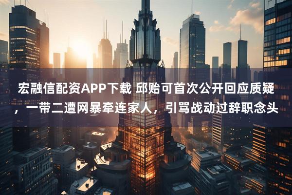 宏融信配资APP下载 邱贻可首次公开回应质疑，一带二遭网暴牵连家人，引骂战动过辞职念头