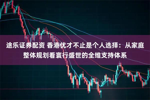途乐证券配资 香港优才不止是个人选择：从家庭整体规划看寰行盛世的全维支持体系