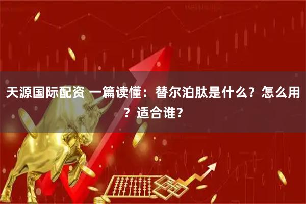 天源国际配资 一篇读懂：替尔泊肽是什么？怎么用？适合谁？
