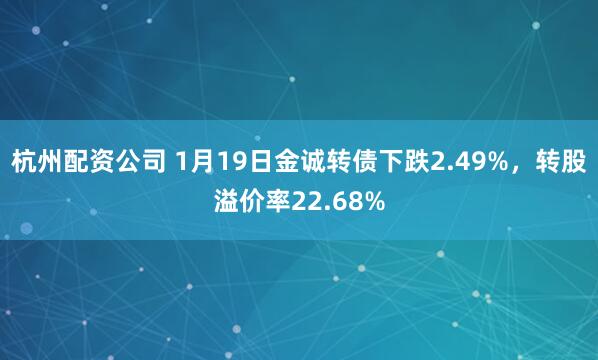 杭州配资公司 1月19日金诚转债下跌2.49%，转股溢价率22.68%