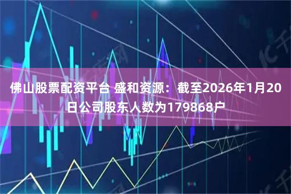 佛山股票配资平台 盛和资源：截至2026年1月20日公司股东人数为179868户