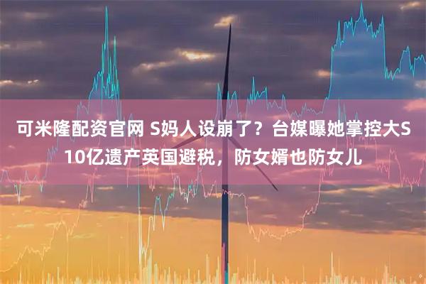 可米隆配资官网 S妈人设崩了？台媒曝她掌控大S10亿遗产英国避税，防女婿也防女儿