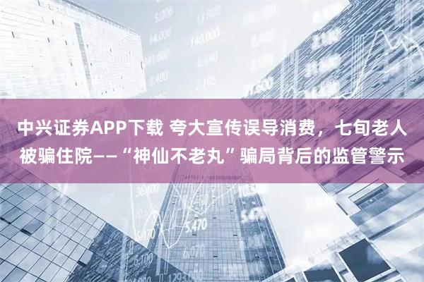中兴证券APP下载 夸大宣传误导消费，七旬老人被骗住院——“神仙不老丸”骗局背后的监管警示