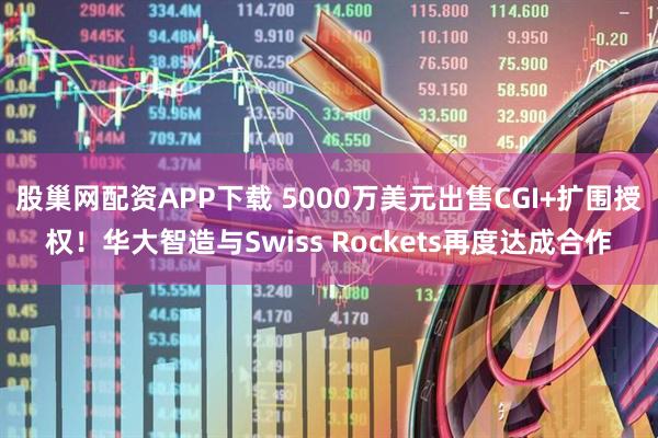 股巢网配资APP下载 5000万美元出售CGI+扩围授权！华大智造与Swiss Rockets再度达成合作
