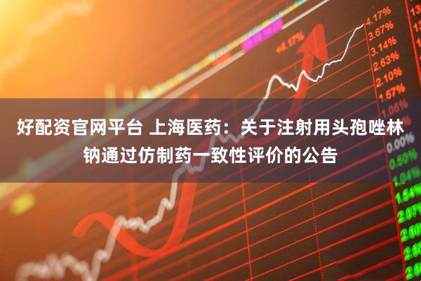 好配资官网平台 上海医药：关于注射用头孢唑林钠通过仿制药一致性评价的公告