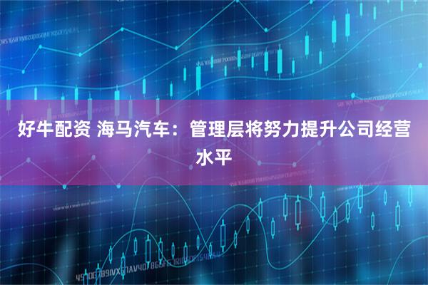 好牛配资 海马汽车：管理层将努力提升公司经营水平