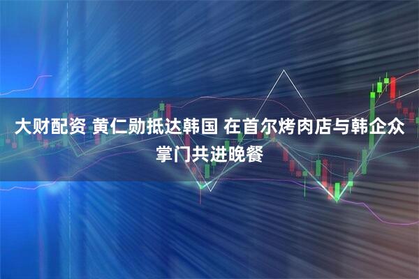 大财配资 黄仁勋抵达韩国 在首尔烤肉店与韩企众掌门共进晚餐