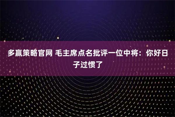 多赢策略官网 毛主席点名批评一位中将：你好日子过惯了